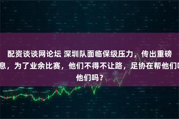 配资谈谈网论坛 深圳队面临保级压力,传出重磅消息,为了业余比赛,他们不得不让路,足协在帮他们吗?