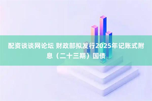 配资谈谈网论坛 财政部拟发行2025年记账式附息（二十三期）国债
