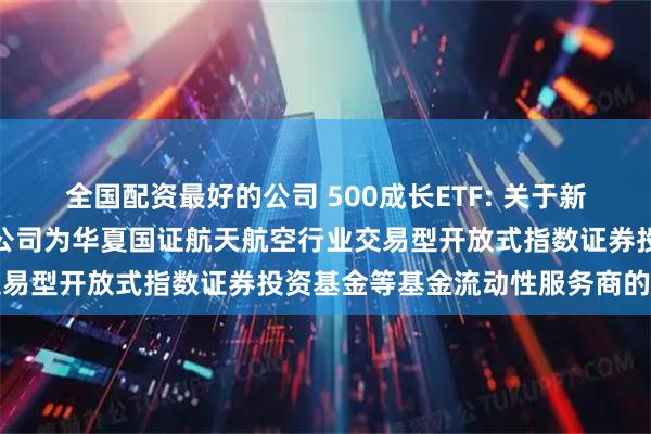 全国配资最好的公司 500成长ETF: 关于新增中国银河证券股份有限公司为华夏国证航天航空行业交易型开放式指数证券投资基金等基金流动性服务商的公告