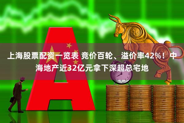 上海股票配资一览表 竞价百轮、溢价率42%！中海地产近32亿元拿下深超总宅地